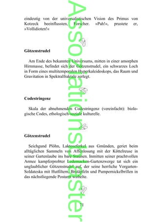 eindeutig von der universalistischen Vision des Primus von
Kotzeck beeinflussten, Forscher. »Pah!«, prustete er,
»Vollidioten!«
Götzenstrudel
Am Ende des bekannten Universums, mitten in einer amorphen
Hirnmasse, befindet sich der Götzenstrudel, ein schwarzes Loch
in Form eines multitemporalen Hyperkaleidoskops, das Raum und
Gravitation in Spektralfraktale zerlegt.
Codestringenz
Skala der abnehmenden Codestringenz (vereinfacht): biolo-
gische Codes, ethologisch-soziale kulturelle.
Götzenstrudel
Seichgund Plöhn, Laktoseferkel aus Gmünden, geriet beim
alltäglichen Sammeln von Affenlosung mit der Köttelreuse in
seiner Gartenlaube ins bare Staunen. Inmitten seiner prachtvollen
Armee kampferprobter Ledernacken-Gartenzwerge tat sich ein
unglaublicher Götzenstrudel auf, der seine herrliche Vorgarten-
Soldateska mit Hutfiltern, Bratäpfeln und Pumpernickelbrillen in
das nächstliegende Postamt wirbelte.
71
Assoziationsblaster
 
