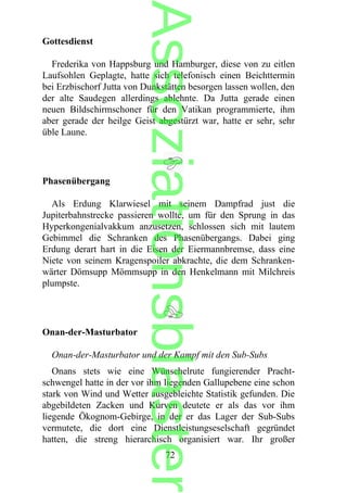 Gottesdienst
Frederika von Happsburg und Hamburger, diese von zu eitlen
Laufsohlen Geplagte, hatte sich telefonisch einen Beichttermin
bei Erzbischorf Jutta von Dunkstätten besorgen lassen wollen, den
der alte Saudegen allerdings ablehnte. Da Jutta gerade einen
neuen Bildschirmschoner für den Vatikan programmierte, ihm
aber gerade der heilge Geist abgestürzt war, hatte er sehr, sehr
üble Laune.
Phasenübergang
Als Erdung Klarwiesel mit seinem Dampfrad just die
Jupiterbahnstrecke passieren wollte, um für den Sprung in das
Hyperkongenialvakkum anzusetzen, schlossen sich mit lautem
Gebimmel die Schranken des Phasenübergangs. Dabei ging
Erdung derart hart in die Eisen der Eiermannbremse, dass eine
Niete von seinem Kragenspoiler abkrachte, die dem Schranken-
wärter Dömsupp Mömmsupp in den Henkelmann mit Milchreis
plumpste.
Onan-der-Masturbator
Onan-der-Masturbator und der Kampf mit den Sub-Subs
Onans stets wie eine Wünschelrute fungierender Pracht-
schwengel hatte in der vor ihm liegenden Gallupebene eine schon
stark von Wind und Wetter ausgebleichte Statistik gefunden. Die
abgebildeten Zacken und Kurven deutete er als das vor ihm
liegende Ökognom-Gebirge, in der er das Lager der Sub-Subs
vermutete, die dort eine Dienstleistungseselschaft gegründet
hatten, die streng hierarchisch organisiert war. Ihr großer
72
Assoziationsblaster
 
