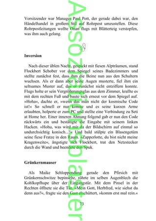 Vorsitzender war Manager Paul Pott, der gerade dabei war, den
Händelhandel in großem Stil auf Rohrpost umzustellen. Diese
Rohrpostleitungen wollte Onan flugs mit Blätterteig verstopfen,
was ihm auch gelang.
Inversion
Nach dieser üblen Nacht, gespickt mit fiesen Alpträumen, stand
Flockbert Schober vor dem Spiegel seines Badezimmers und
stellte zunächst fest, dass ihm die Beine nun aus den Schultern
wuchsen. Als er dann aber seine Augen musterte, fiel ihm ein
seltsames Muster auf, das er zunächst nicht entziffern konnte.
Flugs holte er sein Vergrößerungsglas aus dem Zimmer, krallte es
mit dem rechten Fuß und baute sich erneut vor dem Spiegel auf.
»Hoha«, dachte er, »wenn das man nicht der kosmische Code
ist!« So schnell er nur konnte und es seine kurzen Arme
erlaubten, holperte er zum PC und stellte eine Verbindung zu Seti
at Home her. Einer inneren Ahnung folgend gab er nun den Code
rückwärts ein und bestätigte die Eingabe mit seinem linken
Hacken. »Hohu, was wird mir da der Bildschirm auf einmal so
undurchsichtig konisch...?« Und bald stülpte ein Blasengetüm
seine fiese Fratze in den Raum. »Zapperlotte, du bist nicht meine
Kragenweite«, ängstigte sich Flockbert, trat den Netzstecker
durch die Wand und beendete den Spuk.
Grünkernmauser
Als Maike Schloppendung gerade den Pfirsich mit
Grünkernschwitze bepinselte, röhrte im selben Augenblech die
Kohlkopfhupe über der Eingangstür. Mit dem Pinsel in der
Rechten öffnete sie die Tür. »Mein Gott, Herbfred, wie siehst du
denn aus?«, fragte sie den Gast erschüttert, »komm erst mal rein.«
73
Assoziationsblaster
 