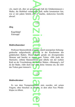 »Jo, mach ich, aber sei gewarnt, ich hab die Grünkernmauser.«
Maike, die Herbfred vorausgehen ließ, stellte konsterniert fest,
wie er mit jedem Schritt, den er machte, säckeweise Gewölle
abwarf.
Jörg
Kugeldepp!
Eitersepp!
Hohlweltanrainer
Professor Säumzenbrink erwachte, durch neuropolare Schnung-
geräusche aufgeschreckt, gefesselt in der Kaschemme des
galaktischen Baders. Dieser flickte gerade ein divergierendes
Monsun und brachte es erneut zum Ticken. »Mir juckt der
Harnisch«, stöhnte Säumzenbrink und säbelte mit der rechten
Kufe an der Verschnürung der Kassler Matten. »Momang!«, rief
da der Bader, »fahr doch ma’ eben deine Antenne ein, die stört
das Ticken ganz immens!«
Hohlwelttrainer
Es war dem Trompetenjochem stets zuwider, mit seinen
Fingern, ohne hinsehen zu können, in dem alten Fass Pferde-
klopse zu rühren.
74
Assoziationsblaster
 