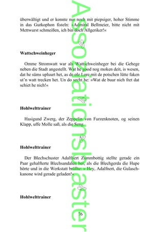 überwältigt und er konnte nur noch mit piepsiger, hoher Stimme
in das Gurkophon fisteln: »Admiral Bellmeier, bitte nicht mit
Mettwurst schmeißen, ich bin doch Allgeriker!«
Wattschweinheger
Omme Stromwatt war als Wattschweinheger bei die Gehege
neben die Stadt angestellt. Wat he good nog moken deit, is wesen,
dat he süms upluurt het, as de ole Lore mit de potschen lütte faken
ut’n watt trecken het. Un do secht he: »Wat de buur nich fret dat
schiet he nich!«
Hohlwelttrainer
Hasigund Zwerg, der Zeppelin von Furzenknoten, og seinen
Klapp, uffe Molle saß, als die Seng.
Hohlwelttrainer
Der Blechschuster Adalfnert Zummbottig stellte gerade ein
Paar gehalfterte Blechsandalen her, als die Blechgerda die Hupe
hörte und in die Werkstatt brüllte: » Hey, Adalfnert, die Gulasch-
kanone wird gerade geladen!«
Hohlwelttrainer
76
Assoziationsblaster
 