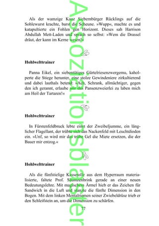 Als der wamzige Kauz Siebernbürger Rücklings auf die
Sohlewurst krachte, barst die Scheune. »Wupp«, machte es und
katapultierte ein Fohlen gen Horizont. Dieses sah Harrison
Abdullah Mett-Laden und sprach so selbst: »Wem die Drassel
dräut, der kann im Kerne wesen!«
Hohlwelttrainer
Panna Eikel, ein siebentütiges Gürtelriesenzwergemu, kahol-
perte die Stiege herunter, eine stolze Gewindeniere zirkultierend
und dabei lauthals betend: »Ach, Schrank, allmächtiger, gegen
den ich gerannt, erlaube mir das Pansenzweierlei zu laben mich
am Heil der Tartaren!«
Hohlwelttrainer
In Fürstenfeldbruck lebte einst der Zweibeljumme, ein läng-
licher Flagellant, der trübte sich das Nackenfeld mit Leuchtdioden
ein. »Unf, so wird mir das trübe Gel die Miete ersetzen, die der
Bauer mir entzog.«
Hohlwelttrainer
Als die fünfstielige Kasserolle aus dem Hyperraum materia-
lisierte, faltete Prof. Säumzenbrink gerade an einer neuen
Bedeutungslehre. Mit magischem Ärmel hieb er das Zeichen für
Sandwich in die Luft und stanzte die fünfte Dimension in den
Bogen. Mit dem linken Mentalriemen seiner Zwiebeldrüse trieb er
den Schleifstein an, um die Dimension zu schärfen.
77
Assoziationsblaster
 