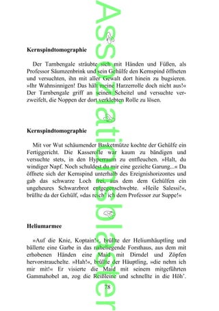 Kernspindtomographie
Der Tarnbengale sträubte sich mit Händen und Füßen, als
Professor Säumzenbrink und sein Gehülfe den Kernspind öffneten
und versuchten, ihn mit aller Gewalt dort hinein zu bugsieren.
»Ihr Wahnsinnigen! Das hält meine Harzerrolle doch nicht aus!«
Der Tarnbengale griff an seinen Scheitel und versuchte ver-
zweifelt, die Noppen der dort verklebten Rolle zu lösen.
Kernspindtomographie
Mit vor Wut schäumender Basketmütze kochte der Gehülfe ein
Fertiggericht. Die Kasserolle war kaum zu bändigen und
versuchte stets, in den Hyperraum zu entfleuchen. »Halt, du
windiger Napf. Noch schuldest du mir eine gezielte Garung...« Da
öffnete sich der Kernspind unterhalb des Ereignishorizontes und
gab das schwarze Loch frei, aus dem dem Gehülfen ein
ungeheures Schwarzbrot entgegenschwebte. »Heile Salessi!«,
brüllte da der Gehülf, »das reich’ ich dem Professor zur Suppe!«
Heliumarmee
»Auf die Knie, Koptain!«, brüllte der Heliumhäuptling und
bällerte eine Garbe in das naheliegende Forsthaus, aus dem mit
erhobenen Händen eine Maid mit Dirndel und Zöpfen
hervorstrauchelte. »Hah!«, brüllte der Häuptling, »die nehm ich
mir mit!« Er visierte die Maid mit seinem mitgeführten
Gammahobel an, zog die Reißleine und schnellte in die Höh’.
78
Assoziationsblaster
 