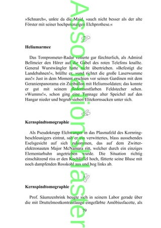 »Schnarch«, unkte da die Maid, »auch nicht besser als der alte
Förster mit seiner hochpotenzigen Elchprothese.«
Heliumarmee
Das Tomprometer-Radar votierte gar fürchterlich, als Admiral
Bellmeier den Hörer auf die Gabel des roten Telefons knallte.
General Wurstwängler hatte nicht übertrieben. »Befestigt die
Landebahnen!«, brüllte er, »und richtet die große Laserwumme
aus!« Just in dem Moment erschien vor seinen Gardinen mit dem
Geranienpanorama ein Zunballon mit Heliumsoldaten; das konnte
er gut mit seinem fledermostfarben Feldstecher sehen.
»Wumms!«, schon ging eine Tonnage alter Speichel auf den
Hangar nieder und begrub sieben Elitekornsacken unter sich.
Kernspindtomographie
Als Pseudokrupp Elchwanger in das Plasmafeld des Kornring-
beschleunigers eintrat, sah er ein verwittertes, blass aussehendes
Eselsgesicht auf sich zukommen, das auf dem Zwitter-
elektronauten Major McNamara ritt, welcher durch ein einziges
Elementarhuhn angetrieben wurde. Die Situation richtig
einschätzend riss er den Kochlöffel hoch, fütterte seine Bluse mit
noch dampfenden Rosskohl aus und bog links ab.
Kernspindtomographie
Prof. Säumzenbrink beugte sich in seinem Labor gerade über
die mit Druttelmostkontrastlauge eingefärbte Amöbiusfacette, als
79
Assoziationsblaster
 