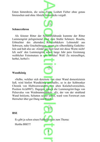 Enten hinterdrein, die seine Tante Losbett Fieber ohne genau
hinzusehen und ohne Absicht hinterrücks vergaß.
Schmerzthron
Als feinster Ritter der Schamlfeldrunde kummte der Ritter
Lummengrint pelzgreinend einst zum Stuhle Schmerz. Rosetta,
Erbtochter des alternden Rossverbäckers Lehmstuhl aus
Sobwuzn, nahe Grachteltrogen, sponn ein silbernfädrig Gedichte-
lein und hub also an: »Gnäd’ger Herr knet mir diese Worte nicht!
Ich such’ den Lummengrint schon lange Jahr pero Gesinnung
weiblicher Feinstnatura in spe. Holdus! Weh! Zu miroselbigst,
herbei, herbei!«
Wandkönig
»Selbo, welcher sich dereinste von einer Wand domestizieren
ließ, wird hinfort Wandkönig geschallt«, so in der Schbronker
Chronik von Hiebwenwunderts (im alten Knöchelverzeichnis,
Position 6z.k0987). Dagegen jedoch die Lummengrint-Saga von
Pelzevalus von Waidmannsdunken: »Er, der von der strahlend
Wand Initiierte, Schatten seiner selbst, ward vom Forstwart zum
Herrscher über gut Dung und Reich.«
BSE
Es gibt ja schon einen Fußballverein zum Thema:
Hertha BSE!!!
8
Assoziationsblaster
 