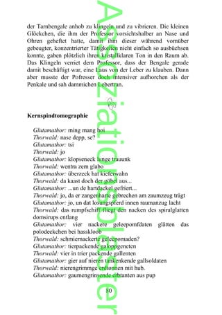 der Tarnbengale anhob zu klingeln und zu vibrieren. Die kleinen
Glöckchen, die ihm der Professor vorsichtshalber an Nase und
Ohren geheftet hatte, damit ihm dieser während vornüber
gebeugter, konzentrierter Tätigkeiten nicht einfach so ausbüchsen
konnte, gaben plötzlich ihren kristallklaren Ton in den Raum ab.
Das Klingeln verriet dem Professor, dass der Bengale gerade
damit beschäftigt war, eine Laus von der Leber zu klauben. Dann
aber musste der Pofresser doch intensiver aufhorchen als der
Penkale und sah dammichen Lebertran.
Kernspindtomographie
Glutamathor: ming mang hoi
Thorwald: nase depp, se?
Glutamathor: tsi
Thorwald: jo
Glutamathor: klopseneck lunge trauunk
Thorwald: wentra zem glabo
Glutamathor: überzeck hat kieferwahn
Thorwald: da kaast doch der göbel aus...
Glutamathor: ...un de hartdackel gefriert...
Thorwald: jo, da er zangenharte gebrechen am zaumzeug trägt
Glutamathor: jo, un dat losungspferd innen raumanzug lacht
Thorwald: das rumpfschiff fliegt den nacken des spiralglatten
domsirups entlang
Glutamathor: vier nackere geleepomfdaten glätten das
polodeckchen bei hasskloob
Thorwald: schmiernackerte geleepomaden?
Glutamathor: tierpackende galoppgeneten
Thorwald: vier in trier packende gallenten
Glutamathor: gier auf nieren tankenkende gallsoldaten
Thorwald: nierengrimmge erdtonnen mit hub.
Glutamathor: gaumengrinsende erbtanten aus pup
80
Assoziationsblaster
 