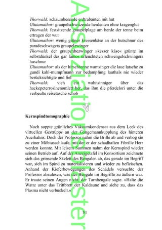 Thorwald: schaumbesende erdtrabanten mit hut
Glutamathor: graupelschwitzende herdenten ohne kragenglut
Thorwald: festsitzende graupelplage am herde der tenne beim
ertragen der wut
Glutamathor: wenig grüner kressenkäse an der hutschnur des
paradeschwagers graupelzwinger
Thorwald: der graupenbezwinger »kesser käse« grünte im
selbstdünkel des gar famos erleuchteten schwengelschwingers
huschnur
Glutamathor: als der hirschtonne wamsinger die laue latsche zu
gundi kahl-mumpfmann zur bedampfung lauthals nie wieder
berücksichtigte und fiel
Thorwald: vieh ein wahnsinniger über das
hackepeterrosinenomlett her, das ihm die pferdelori unter die
verbeulte reisetasche schob
Kernspindtomographie
Noch suppte grünliches Vakuumkondensat aus dem Leck des
virtuellen Gestrüpps an der Gangemannkupplung des hinteren
Auerhahns. Doch der Professor nahm die Brille ab und verbog sie
zu einer Möbiusschlaufe, mit der er der schadhaften Fibrille Herr
werden konnte. Mit leisem Summen nahm der Kernspind wieder
seinen Betrieb auf. Auf der Anzeigetafel im Konsortium zeichnete
sich das grinsende Skelett des Bengalen ab, das gerade im Begriff
war, sich im Spind zu materialisieren und wieder zu befleischen.
Anhand der Kieferbewegungen des Schädels versuchte der
Professor abzulesen, was der Bengale im Begriffe zu äußern war.
Er traute seinen Augen nicht; der Tarnbengale sagte. »Halte die
Watte unter das Trittbrett der Kaldaune und siehe zu, dass das
Plasma nicht verbuckelt.«
81
Assoziationsblaster
 