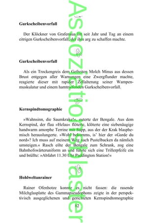 Gurkscheibenvorfall
Der Klöckner von Grafenaua litt seit Jahr und Tag an einem
eitrigen Gurkscheibenvorfall, der ihm arg zu schaffen machte.
Gurkscheibenvorfall
Als ein Trockengreis dem Gefreiten Molch Minus aus dessen
Brust entgegen aller Warnungen eine Zwergflunder machte,
reagierte dieser mit rapider Zellalterung seiner Wampen-
muskulatur und einem harntriefenden Gurkscheibenvorfall.
Kernspindtomographie
»Wahnsinn, die Saumkrake!«, euterte der Bengale. Aus dem
Kernspind, der flau »Helau« flöterte, klöterte eine siebenäugige
handwarm amorphe Terrine mit Supp, aus der der Krak blasphe-
misch herauslungerte. »Wohl bekomms, is’ hier der «Garde du
nord»? Ich muss auf meinem Weg nach Pustelbacken da nämlich
umsteigen.« Rasch eilte der Bengale zum Schrank, zog eine
Bahnhofswärteruniform an und führte sich eine Trillerpfeife ein
und brüllte: »Abfahrt 11.30 Uhr Paddington Station!«
Hohlweltanrainer
Rainer Ofenhotze konnte es nicht fassen: die rasende
Milchglasplatte des Gammapseudophons zeigte in der perspek-
tivisch ausgeglichenen und gerichteten Kernspindtomographie
82
Assoziationsblaster
 