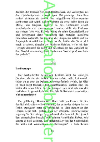 deutlich die Umrisse von fünf Betablockern, die versuchten aus
dem Optahoptiphanten einzudringen. Mit grimmiger Entschlos-
senheit richteten sie bereits ihre mitgeführten Klärschwamm-
symbionten auf Aspik. Schon waberte die erste Salve durch die
Masse. Wie langsam konterte da das Kontinuum: »Noch
standhalten?« »Ja, verdammt noch mal!«, brüllte der Professor
aus seinem Versteck. Ei, wie blähte da seine Kartoffelbreikiste
und verschwand dabei in einem sich plötzlich ausufernd
rudernden Webstuhl, der ihn über die Längsachse rettete und die
Augengicht überfiel ihn. »Hände hoch!«, brüllte die Gicht. »Ich
mach ja schon«, säuselte der Professor kleinlaut. »Her mit dem
Hering!« donnerte die Gicht und beschleunigte den Webstuhl auf
dem Strudel zusammengebaut von hinnen. Von wegen! Wer hätte
das gedacht?
Barbiepuppe
Der wichteltiroler Leinensack kenterte samt der drahtigen
Cousine, als sie ein taubes Raunen spürte. »He, Leinensack,
spürst du es auch an Deinem Nackengefieder?« »Nein, der Gips
ist noch nicht trocken!« Ein staubtrockenes, stabiles Brot trat
hinter der alten Ulme hervor, übergab sich und sah aus den
verklebten Augenwinkeln eine Fakultät für Rechtswissenschaften.
Vakuumarthrose
Der gelbblütige Hausmeister Hanz hielt den Flamen für eine
deutlich diskreditierte Beutelmumie, der es an der nötigen Fasson
fehlte. Deswegen hatte sie schließlich so viele Beulen an den
Drüsen. »Hat nich’ gestern noch der schmucke Brandweinkäfer
zugelangt?« Der holzige Beigeschmack der Semmel blieb jedoch
dem amnesischen Botschafter in seinem Achselhafen kleben. Wie
konnte es bloß gelingen, den Hafenmeister von der Sinnlosigkeit
des Zolls auf Wundertüten zu überzeugen? Es hatte keinen
83
Assoziationsblaster
 