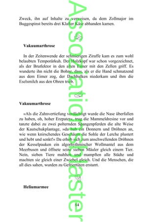 Zweck, ihn auf Inhalte zu verweisen, da dem Zollmajor im
Buggespinst bereits drei Klafter Käse abhanden kamen.
Vakuumarthrose
In der Zeitenwende der schmierigen Ziraffe kam es zum wohl
belaubten Temporärkuh. Der Holzkopf war schon vorgezeichnet,
als der Brutlektor in den alten Eimer mit den Zellen griff. Es
wunderte ihn nicht die Bohne, dass, als er die Hand schmatzend
aus dem Eimer zog, der Dachbalken niederkam und ihm die
Eselsmilch aus den Ohren trieb.
Vakuumarthrose
»Als die Zahnvertiefung verdächtigt wurde die Nase überfallen
zu haben, oh, hoher Erzpater«, trug die Mammeldresine vor und
tanzte dabei zu zwei polternden Spangenpferden die alte Weise
der Kautschukplantage, »da hub ein Donnern und Dröhnen an,
wie wenn knirschendes Geschäum die Sohle der Lerche plustert
und hebt und senkt!« Da erhob sich zum anschwellenden Dröhnen
der Kesselpauken ein algorhythmischer Wollmantel aus dem
Meerbusen und öffnete seine sieben Mäuler gleich einem Tier.
Nein, sieben Tiere mahlten und mampften alle Städte und
machten sie gleich einer Zwiebel gleich. Und die Menschen, die
all dies sahen, wurden zu Gefriertüten erstarrt.
Heliumarmee
84
Assoziationsblaster
 