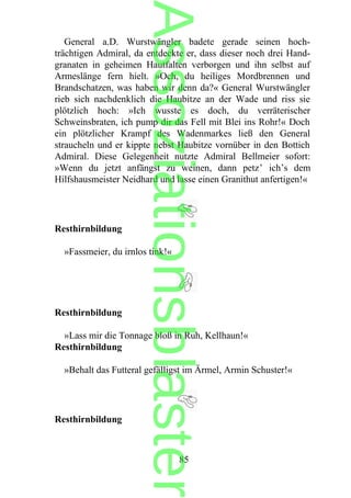 General a.D. Wurstwängler badete gerade seinen hoch-
trächtigen Admiral, da entdeckte er, dass dieser noch drei Hand-
granaten in geheimen Hautfalten verborgen und ihn selbst auf
Armeslänge fern hielt. »Och, du heiliges Mordbrennen und
Brandschatzen, was haben wir denn da?« General Wurstwängler
rieb sich nachdenklich die Haubitze an der Wade und riss sie
plötzlich hoch: »Ich wusste es doch, du verräterischer
Schweinsbraten, ich pump dir das Fell mit Blei ins Rohr!« Doch
ein plötzlicher Krampf des Wadenmarkes ließ den General
straucheln und er kippte nebst Haubitze vornüber in den Bottich
Admiral. Diese Gelegenheit nutzte Admiral Bellmeier sofort:
»Wenn du jetzt anfängst zu weinen, dann petz’ ich’s dem
Hilfshausmeister Neidhard und lasse einen Granithut anfertigen!«
Resthirnbildung
»Fassmeier, du irnlos tink!«
Resthirnbildung
»Lass mir die Tonnage bloß in Ruh, Kellhaun!«
Resthirnbildung
»Behalt das Futteral gefälligst im Ärmel, Armin Schuster!«
Resthirnbildung
85
Assoziationsblaster
 