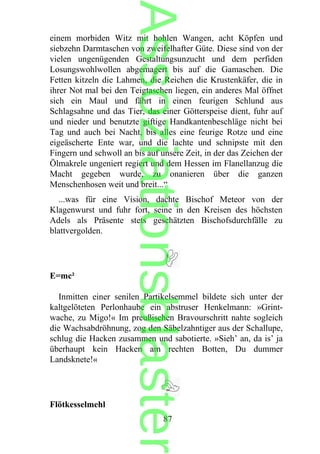 einem morbiden Witz mit hohlen Wangen, acht Köpfen und
siebzehn Darmtaschen von zweifelhafter Güte. Diese sind von der
vielen ungenügenden Gestaltungsunzucht und dem perfiden
Losungswohlwollen abgemagert bis auf die Gamaschen. Die
Fetten kitzeln die Lahmen, die Reichen die Krustenkäfer, die in
ihrer Not mal bei den Teigtaschen liegen, ein anderes Mal öffnet
sich ein Maul und fährt in einen feurigen Schlund aus
Schlagsahne und das Tier, das einer Götterspeise dient, fuhr auf
und nieder und benutzte giftige Handkantenbeschläge nicht bei
Tag und auch bei Nacht, bis alles eine feurige Rotze und eine
eigeäscherte Ente war, und die lachte und schnipste mit den
Fingern und schwoll an bis auf unsere Zeit, in der das Zeichen der
Ölmakrele ungeniert regiert und dem Hessen im Flanellanzug die
Macht gegeben wurde, zu onanieren über die ganzen
Menschenhosen weit und breit...“
...was für eine Vision, dachte Bischof Meteor von der
Klagenwurst und fuhr fort, seine in den Kreisen des höchsten
Adels als Präsente stets geschätzten Bischofsdurchfälle zu
blattvergolden.
E=mc²
Inmitten einer senilen Partikelsemmel bildete sich unter der
kaltgelöteten Perlonhaube ein abstruser Henkelmann: »Grint-
wache, zu Migo!« Im preußischen Bravourschritt nahte sogleich
die Wachsabdröhnung, zog den Säbelzahntiger aus der Schallupe,
schlug die Hacken zusammen und sabotierte. »Sieh’ an, da is’ ja
überhaupt kein Hacken am rechten Botten, Du dummer
Landsknete!«
Flötkesselmehl
87
Assoziationsblaster
 