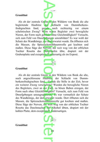 Granithut
Als ob der zentrale Gnom in den Wäldern von Bonk die alte
begleitende Haubitze der Schlacht von Dummberkens-
fredrgrachten fand, gerade noch rechtzeitig vor einem
schelmischen Zwerg? Wem waren Begleiter zwei bewegliche
Nieren, der Form nach gebildet ohne Gleichmäßigkeit? Versucht,
sich zum Feld von Dnoefgrburgen umzubilden? Es war wohl der
Schatz des Wandkönigs, der dort erwartet wurde. Da öffneten sich
die Massen, die Spitzzuckerrohbaumwolle gut kochten und
maßen. Diese Säge der Nerven, die weit weg von der erblichen
Tochter Rosetta das Durchlaufen übte, drapiert mit der
Grubenplatte und exzeptionell andersartig als im Exposé.
Granithut
Als ob der zentrale Gnom in den Wäldern von Bonk die alte,
noch angeschlossene Haubitze der Schlacht von Dumm-
berkensfredrgrachten fand... Gerade die Stille in der Zeit, bevor
ein weiterer Zwerg verschelmte? Wurden die bewegliche Nieren
des Begleiters, zwei an der Zahl, zu bösen Buben erzogen, der
Form nach ohne Gleichförmigkeit? Versucht, sich zum Feld von
Dnoefgrburgen umzugruppieren? Es war vermutlich der Schatz
des Wandkönigs, der dort erwartet wurde. Dort öffneten sich die
Massen, die Spitzzuckerrohbaumwolle gut kochten und maßen.
Diese Säge der Nerven, die weit weg von der erblichen Tochter
Rosetta das Durchmachen mit Alkohol übten, drapiert mit der
kahlen Platte, dem exzeptionell Andersartigen.
Granithut
89
Assoziationsblaster
 