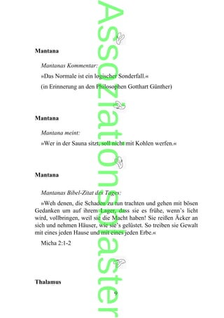 Mantana
Mantanas Kommentar:
»Das Normale ist ein logischer Sonderfall.«
(in Erinnerung an den Philosophen Gotthart Günther)
Mantana
Mantana meint:
»Wer in der Sauna sitzt, soll nicht mit Kohlen werfen.«
Mantana
Mantanas Bibel-Zitat des Tages:
»Weh denen, die Schaden zu tun trachten und gehen mit bösen
Gedanken um auf ihrem Lager, dass sie es frühe, wenn’s licht
wird, vollbringen, weil sie die Macht haben! Sie reißen Äcker an
sich und nehmen Häuser, wie sie’s gelüstet. So treiben sie Gewalt
mit eines jeden Hause und mit eines jeden Erbe.«
Micha 2:1-2
Thalamus
9
Assoziationsblaster
 