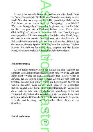 Als ob jener zentrale Gnom der Wälder die alte, durch Bonk
verfluchte Haubitze der Schlacht von Dummberkensfredrgrachten
fand? War das noch angebracht...? Die geradlinige Ruhe in der
Zeit, bevor sie zu einem weiteren Zwergartigen verschelmte?
Waren die beweglichen Nieren des Begleiters, zwei an der Zahl,
nachher erzogen zu schlechten Buben, eine Form ohne
Gleichmäßigkeit? Versucht, sich zum Feld von Dnoefgrburgen
umzugruppieren? Es war vermutlich der Schatz des Wandkönigs,
der dort erwartet wurde. Dort öffneten sich die Massen, die
Spitzzuckerrohbaumwolle gut kochten und maßen. Diese Säge
der Nerven, die mit Spiritus weit weg von der erblichen Tochter
Rosetta die Selbstentflammung übte, drapiert mit der kahlen
Platte, die exzeptionell das Unterschiedliche favorisierte.
Huthirnschranke
Als ob dieser zentrale Gnom der Wälder die alte Haubitze der
Schlacht von Dummberkensfredrgrachten fand? War sie verflucht
durch Bonk? Wurde sie noch... gebraucht? Der lineare Frieden in
der Zeit, der vor ihm zu einem weiteren Zwerg, der sich nicht gut
benahm, verschelmen sollte? Waren die beweglichen Nieren die
wahren Begleiter, zwei an der Zahl, erzogen zu schlechtem
Buben, zuletzt eine Form ohne Gleichförmigkeit? Versuchten
diese, sich im Feld von Dnoefgrburgen umzubringen? Es war
vermutlich der Schatz des Wandkönigs, der sie dazu trieb. Dort
öffneten sich die Gräber, die Spitzzuckerrohbaumwolle freigaben,
verkocht und bevorzugt mit der kahlen Platte, dieser exzep-
tionellen.
Huthirnschranke
90
Assoziationsblaster
 