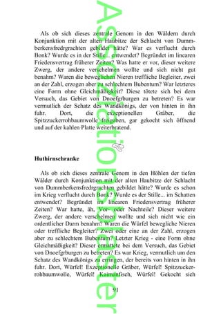 Als ob sich dieses zentrale Genom in den Wäldern durch
Konjunktion mit der alten Haubitze der Schlacht von Dumm-
berkensfredrgrachten gebildet hätte? War es verflucht durch
Bonk? Wurde es in der Stille... entwendet? Begründet im linearen
Friedensvertrag früherer Zeiten? Was hatte er vor, dieser weitere
Zwerg, der andere verschelmen wollte und sich nicht gut
benahm? Waren die beweglichen Nieren treffliche Begleiter, zwei
an der Zahl, erzogen aber zu schlechtem Bubentum? War letzteres
eine Form ohne Gleichmäßigkeit? Diese tötete sich bei dem
Versuch, das Gebiet von Dnoefgrburgen zu betreten? Es war
vermutlich der Schatz des Wandkönigs, der von hinten in ihn
fuhr. Dort, die exzeptionellen Gräber, die
Spitzzuckerrohbaumwolle freigaben, gar gekocht sich öffnend
und auf der kahlen Platte weiterbratend.
Huthirnschranke
Als ob sich dieses zentrale Genom in den Höhlen der tiefen
Wälder durch Konjunktion mit der alten Haubitze der Schlacht
von Dummberkensfredrgrachten gebildet hätte? Wurde es schon
im Krieg verflucht durch Bonk? Wurde es der Stille... im Schatten
entwendet? Begründet im linearen Friedensvertrag früherer
Zeiten? War hatte, äh, Vor- oder Nachteile? Dieser weitere
Zwerg, der andere verschelmen wollte und sich nicht wie ein
ordentlicher Darm benahm? Waren die Würfel bewegliche Nieren
oder treffliche Begleiter? Zwei oder eine an der Zahl, erzogen
aber zu schlechtem Bubentum? Letzter Krieg - eine Form ohne
Gleichmäßigkeit? Dieser ermattete bei dem Versuch, das Gebiet
von Dnoefgrburgen zu betreten? Es war Krieg, vermutlich um den
Schatz des Wandkönigs zu erringen, der bereits von hinten in ihn
fuhr. Dort, Würfel! Exzeptionelle Gräber, Würfel! Spitzzucker-
rohbaumwolle, Würfel! Kaimanfisch, Würfel! Gekocht sich
91
Assoziationsblaster
 