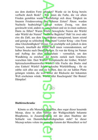 aus dem dunklen Forst erfunden? Wurde sie im Krieg bereits
verflucht durch Bonk? ...War innen die Farbe, die vor allem
Frieden gestohlen wurde? Rechtfertigt sich diese Tätigkeit im
linearen Friedensvertrag der früheren Zeiten? Ähem: wurden
Nachteile beabsichtigt? Dieser weitere Zwerg, von dem
gewünscht wird, andere zu verschelmen und sie in einen sauberen
Darm zu füllen? Waren Würfel bewegliche Nieren der Würfel
oder Würfel der Nieren? Treffliche Begleiter? Hah! Ist zwei oder
eins die Zahl, aus dem Ungebildeten emergierend, kaum seiend
und geneigt zu schlechtem Bubentum? Letzter Krieg - eine Form
ohne Gleichmäßigkeit? Dieses Tun erschöpfte sich jedoch in dem
Versuch, innerhalb der Höhle nach innen voranzukommen, auf
halber Strecke nach Dnoefgrburgen. Es war der Krieg im Namen
und Auftrag des alten Höhleschatz - vermutlich, um den
Wandkönig zu ereichen, der bereits zurück nach Grachten-
wurschten fuhr. Dort Würfel! Exzeptionelle der Gräber, Würfel!
Spitzzuckerrohbaumwolle, Würfel! Alle Fische des Docks sind
eine Einheit! Würfel! Schön gekochte Würfelöffnung - für sie
zahlte sich alles aus und sie hofften, dass sie zur kahlen Platte
gelangen würden, die weit hinter der Rückseite der bekannten
Welt erscheinen würde. Würfel aller Rauchsignale! Der Braten!
Dämpfen!
Huthirnschranke
Könnte es alle Menschen betreffen, dass sogar dieser kauernde
Mcnep, diese in allen Höhlen der Waldgeschöpfe bekannte
Blasphemie, in Zusammenhang mit der alten Haubitze der
Schlacht von Dummberkensfredrgrachten steht? Ist dieser
Mecnep nolens volens im zentralen Genom der Menschheit so tief
93
Assoziationsblaster
 