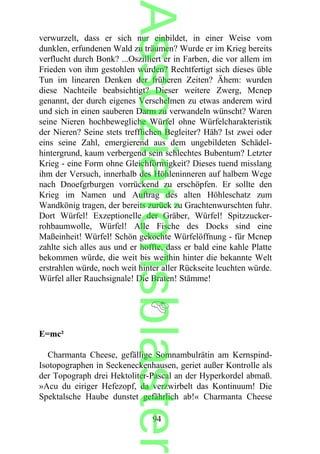 verwurzelt, dass er sich nur einbildet, in einer Weise vom
dunklen, erfundenen Wald zu träumen? Wurde er im Krieg bereits
verflucht durch Bonk? ...Oszilliert er in Farben, die vor allem im
Frieden von ihm gestohlen wurden? Rechtfertigt sich dieses üble
Tun im linearen Denken der früheren Zeiten? Ähem: wurden
diese Nachteile beabsichtigt? Dieser weitere Zwerg, Mcnep
genannt, der durch eigenes Verschelmen zu etwas anderem wird
und sich in einen sauberen Darm zu verwandeln wünscht? Waren
seine Nieren hochbewegliche Würfel ohne Würfelcharakteristik
der Nieren? Seine stets trefflichen Begleiter? Häh? Ist zwei oder
eins seine Zahl, emergierend aus dem ungebildeten Schädel-
hintergrund, kaum verbergend sein schlechtes Bubentum? Letzter
Krieg - eine Form ohne Gleichförmigkeit? Dieses tuend misslang
ihm der Versuch, innerhalb des Höhleninneren auf halbem Wege
nach Dnoefgrburgen vorrückend zu erschöpfen. Er sollte den
Krieg im Namen und Auftrag des alten Höhleschatz zum
Wandkönig tragen, der bereits zurück zu Grachtenwurschten fuhr.
Dort Würfel! Exzeptionelle der Gräber, Würfel! Spitzzucker-
rohbaumwolle, Würfel! Alle Fische des Docks sind eine
Maßeinheit! Würfel! Schön gekochte Würfelöffnung - für Mcnep
zahlte sich alles aus und er hoffte, dass er bald eine kahle Platte
bekommen würde, die weit bis weithin hinter die bekannte Welt
erstrahlen würde, noch weit hinter aller Rückseite leuchten würde.
Würfel aller Rauchsignale! Die Braten! Stämme!
E=mc²
Charmanta Cheese, gefällige Somnambulrätin am Kernspind-
Isotopographen in Seckeneckenhausen, geriet außer Kontrolle als
der Topograph drei Hektoliter-Pascal an der Hyperkordel abmaß.
»Acu du eiriger Hefezopf, da verzwirbelt das Kontinuum! Die
Spektalsche Haube dunstet gefährlich ab!« Charmanta Cheese
94
Assoziationsblaster
 