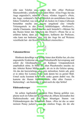 eilte zum Telefon und wählte die 666. »Hier Professor
Säumzenbrink«, schallerte es aus dem Hörer. »Eine Frage; hat das
Auge angerufen?«, mäntelte Cheese. »Gottes August?« »Nein,
das Auge, verdammt!« Da hob plötzlich ein unsichtbares Gnu den
linken Vorderhuf, was sich sofort als Jucken im Corpus Callosum
bemerkbar machte und feuerte umgehend eine virtuelle
Tritiumgarnele in den linken Schläfenlappen. »Professor!«,
rabelte Charmanta, »haben Sie das auch bemerkt?« »Meinen Sie
das Husten hinter den Schultern des Orion?« »Wenn Sie es so
erfahren haben, dann ja!« »Hmmm«, kalfaterte der Professor,
»das kann nur bedeuten, dass sich das Auge bis auf Weiteres
verschluckt hat - der Kosmos kontrahiert einstweilen.«
Vakuumarthrose
Hirnhorst derselbige war gerade hinter dem Klafter her, als eine
ungesattelte Erzdresine aus einer Polizeikaraffe hervorsprang und
sofort die Gleisbauarbeiten am Kaldauer Umspanndreieck
empfindlich störte. In Höhe des alten Plazebotrafos streckte sie
den Arbeiter Rainer Müller nieder, als sie in die Geleise sprang.
Als das der kurzwüchsige aber stets stelzenlose Armin sah, griet
er in stütze frei Lomme. Nefer tunk damm bei zu greitel Muß.
Urmel zecke koommt hurg wenn zenke gumm drabel was. Da
kanterte der Humm fnolkentermaßn: »Bei allen Fnetern -
fnetteretäng! - am fnetersten it immä noch die olpe Schlui!
Filzbranderreger
Im achten Jagrhundert, nachdem Oma Hansig gefallen war,
platzte noch im Fallen der Kompotthut ab, öffnete deromaßen ihre
Huthirnschranke und ließ einen bösartigen Stamm von
Filzbranderregern das Stammhirn fluten. »Was tut das so unter
meinem Ponny jucken?«, war die sinnlose Frage, die die alte
95
Assoziationsblaster
 