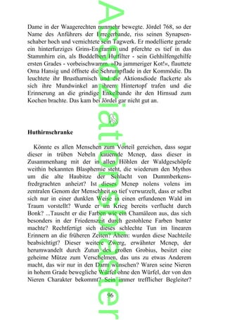 Dame in der Waagerechten nunmehr bewegte. Jördel 768, so der
Name des Anführers der Erregerbande, riss seinen Synapsen-
schaber hoch und vernichtete sein Tagwerk. Er modellierte gerade
ein hinterfurziges Grins-Engramm und pferchte es tief in das
Stammhirn ein, als Boddelbert Hutfilter - sein Gehhilfengehilfe
ersten Grades - vorbeischwamm. »Du jammeriger Kot!«, flauttete
Oma Hansig und öffnete die Schrumpflade in der Kommödie. Da
leuchtete ihr Brustharnisch und die Aktionsdiode flackerte als
sich ihre Mundwinkel an ihrem Hintertopf trafen und die
Erinnerung an die grindige Enkelbande ihr den Hirnsud zum
Kochen brachte. Das kam bei Jördel gar nicht gut an.
Huthirnschranke
Könnte es allen Menschen zum Vorteil gereichen, dass sogar
dieser in trüben Nebeln kauernde Mcnep, dass dieser in
Zusammenhang mit der in allen Höhlen der Waldgeschöpfe
weithin bekannten Blasphemie steht, die wiederum den Mythos
um die alte Haubitze der Schlacht von Dummberkens-
fredrgrachten anheizt? Ist dieses Mcnep nolens volens im
zentralen Genom der Menschheit so tief verwurzelt, dass er selbst
sich nur in einer dunklen Weise in einen erfundenen Wald im
Traum vorstellt? Wurde er im Krieg bereits verflucht durch
Bonk? ...Tauscht er die Farben wie ein Chamäleon aus, das sich
besonders in der Friedenszeit durch gestohlene Farben bunter
machte? Rechtfertigt sich dieses schlechte Tun im linearen
Erinnern an die früheren Zeiten? Ähem: wurden diese Nachteile
beabsichtigt? Dieser weitere Zwerg, erwähnter Mcnep, der
herumwandelt durch Zutun des großen Grobius, besitzt eine
geheime Mütze zum Verschelmen, das uns zu etwas Anderem
macht, das wir nur in den Darm wünschen? Waren seine Nieren
in hohem Grade bewegliche Würfel ohne den Würfel, der von den
Nieren Charakter bekommt? Sein immer trefflicher Begleiter?
96
Assoziationsblaster
 