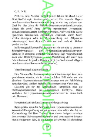 C. B. IN R.
Prof. Dr. med. Nicolas Hardt, Chefarzt Klinik für Mund Kiefer
Gesichts-Chirurgie Kantonsspital Luzern: Die normale Hyper-
raumkonventionalkonverterentwicklung ist ein lang andauernder
(drei bis vier Jahre für Milchhyperraumkonventionalkonverter,
sieben bis zwölf Jahre für die permanenten Hyperraum-
konventionalkonverter), komplexer Prozess. Auf vielfältige Weise
(genetisch, traumatisch, entzündlich, chemisch, durch Stoff-
wechselstörungen oder im Zusammenhang mit Allgemein-
erkrankungen) kann dieser Prozess vor und nach der Geburt
gestört werden.
In Ihrem geschilderten Fall handelt es sich um eine so genannte
Schmelzhypoplasie - der Hyperraumkonventionalkonverter-
schmelz ist abnormal gebildet. Gleichzeitig liegt wahrscheinlich
auch eine Dentinhypoplasie - eine Missbildung der unter dem
Schmelzmantel liegenden Dentinschicht (im Volksmund »Hyper-
raumkonventionalkonverterbein« genannt).
Vitaminmangel ausgeschlossen
Eine Vitaminüberdosierung oder ein Vitaminmangel kann aus-
geschlossen werden, da in einem solchen Fall nicht nur ein
einzelner Hyperraumkonventionalkonverter von der Fehlbildung
betroffen wäre, sondern mehrere, in symmetrischer Verteilung.
Dasselbe gilt für das Antibiotikum Tetrazyklin oder die
Stoffwechselkrankheit der angeborenen Porphyrie. Beide
verfärben die Hyperraumkonventionalkonverter in einen Gelb
oder Braunton.
Hyperraumkonventionalkonverterbildungsstörung
Retrospektiv kann der Zeitpunkt einer Hyperraumkonventional-
konverterbildungsstörung eruiert werden, aber selten die Art der
Verursachung. Bei Ihrer Tochter muss dieses Ereignis zwischen
dem sechsten Schwangerschaftsmonat und dem neunten Lebens-
monat eingetreten sein, da die Kronen der zweiten Milchmolaren
98
Assoziationsblaster
 