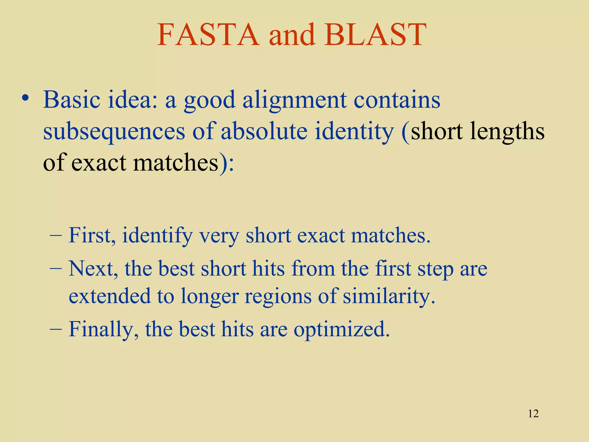 FASTA and BLAST
• Basic idea: a good alignment contains
  subsequences of absolute identity (short lengths
  of exact matches):

  – First, identify very short exact matches.
  – Next, the best short hits from the first step are
    extended to longer regions of similarity.
  – Finally, the best hits are optimized.


                                                        12
 