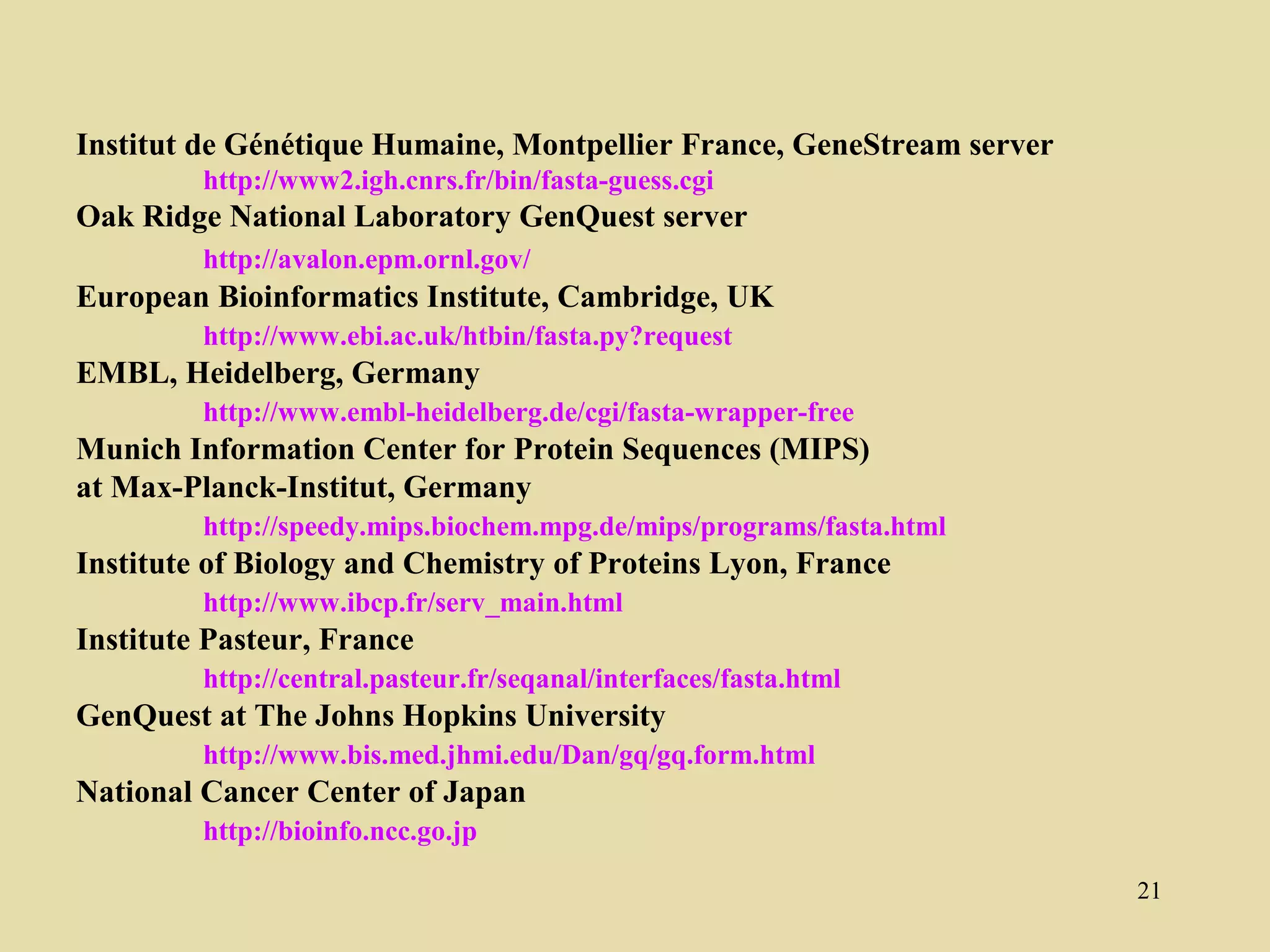Institut de Génétique Humaine, Montpellier France, GeneStream server
         http://www2.igh.cnrs.fr/bin/fasta-guess.cgi
Oak Ridge National Laboratory GenQuest server
         http://avalon.epm.ornl.gov/
European Bioinformatics Institute, Cambridge, UK
         http://www.ebi.ac.uk/htbin/fasta.py?request
EMBL, Heidelberg, Germany
         http://www.embl-heidelberg.de/cgi/fasta-wrapper-free
Munich Information Center for Protein Sequences (MIPS)
at Max-Planck-Institut, Germany
         http://speedy.mips.biochem.mpg.de/mips/programs/fasta.html
Institute of Biology and Chemistry of Proteins Lyon, France
         http://www.ibcp.fr/serv_main.html
Institute Pasteur, France
         http://central.pasteur.fr/seqanal/interfaces/fasta.html
GenQuest at The Johns Hopkins University
         http://www.bis.med.jhmi.edu/Dan/gq/gq.form.html
National Cancer Center of Japan
         http://bioinfo.ncc.go.jp

                                                                       21
 