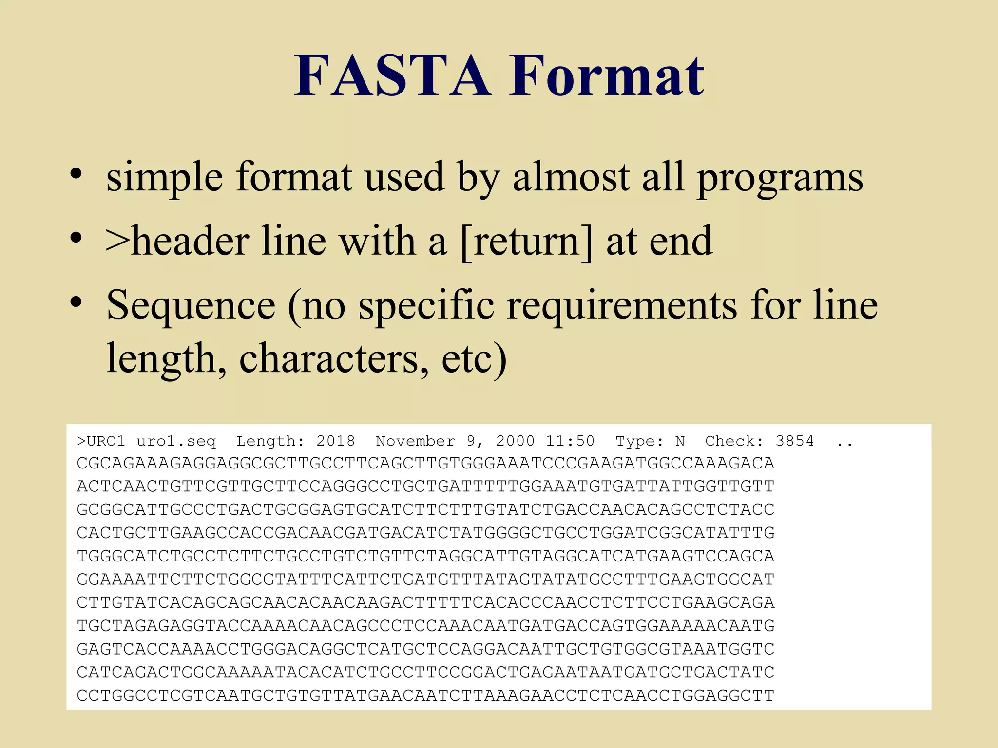 FASTA Format
• simple format used by almost all programs
• >header line with a [return] at end
• Sequence (no specific requirements for line
  length, characters, etc)
>URO1 uro1.seq   Length: 2018   November 9, 2000 11:50   Type: N   Check: 3854   ..
CGCAGAAAGAGGAGGCGCTTGCCTTCAGCTTGTGGGAAATCCCGAAGATGGCCAAAGACA
ACTCAACTGTTCGTTGCTTCCAGGGCCTGCTGATTTTTGGAAATGTGATTATTGGTTGTT
GCGGCATTGCCCTGACTGCGGAGTGCATCTTCTTTGTATCTGACCAACACAGCCTCTACC
CACTGCTTGAAGCCACCGACAACGATGACATCTATGGGGCTGCCTGGATCGGCATATTTG
TGGGCATCTGCCTCTTCTGCCTGTCTGTTCTAGGCATTGTAGGCATCATGAAGTCCAGCA
GGAAAATTCTTCTGGCGTATTTCATTCTGATGTTTATAGTATATGCCTTTGAAGTGGCAT
CTTGTATCACAGCAGCAACACAACAAGACTTTTTCACACCCAACCTCTTCCTGAAGCAGA
TGCTAGAGAGGTACCAAAACAACAGCCCTCCAAACAATGATGACCAGTGGAAAAACAATG
GAGTCACCAAAACCTGGGACAGGCTCATGCTCCAGGACAATTGCTGTGGCGTAAATGGTC
CATCAGACTGGCAAAAATACACATCTGCCTTCCGGACTGAGAATAATGATGCTGACTATC
CCTGGCCTCGTCAATGCTGTGTTATGAACAATCTTAAAGAACCTCTCAACCTGGAGGCTT                          22
 