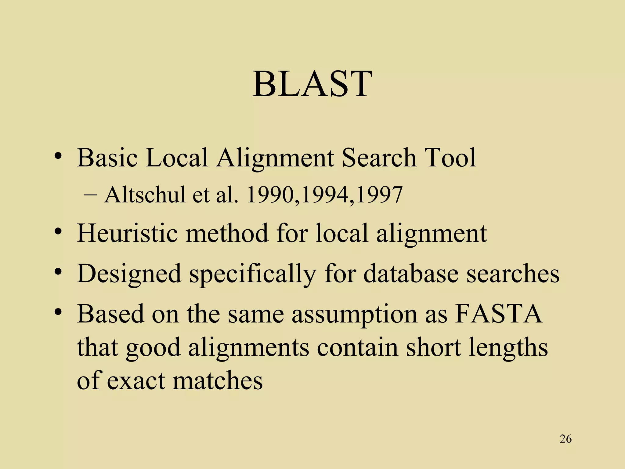 BLAST
• Basic Local Alignment Search Tool
  – Altschul et al. 1990,1994,1997
• Heuristic method for local alignment
• Designed specifically for database searches
• Based on the same assumption as FASTA
  that good alignments contain short lengths
  of exact matches
                                            26
 