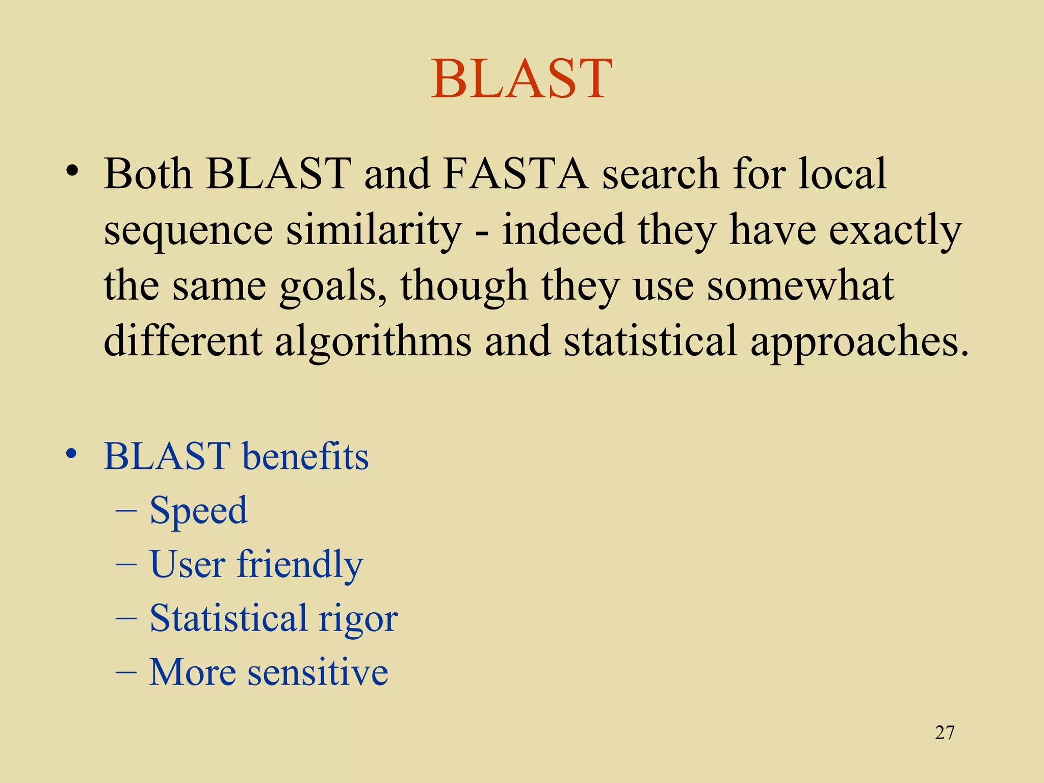 BLAST
• Both BLAST and FASTA search for local
  sequence similarity - indeed they have exactly
  the same goals, though they use somewhat
  different algorithms and statistical approaches.

• BLAST benefits
  – Speed
  – User friendly
  – Statistical rigor
  – More sensitive
                                                27
 