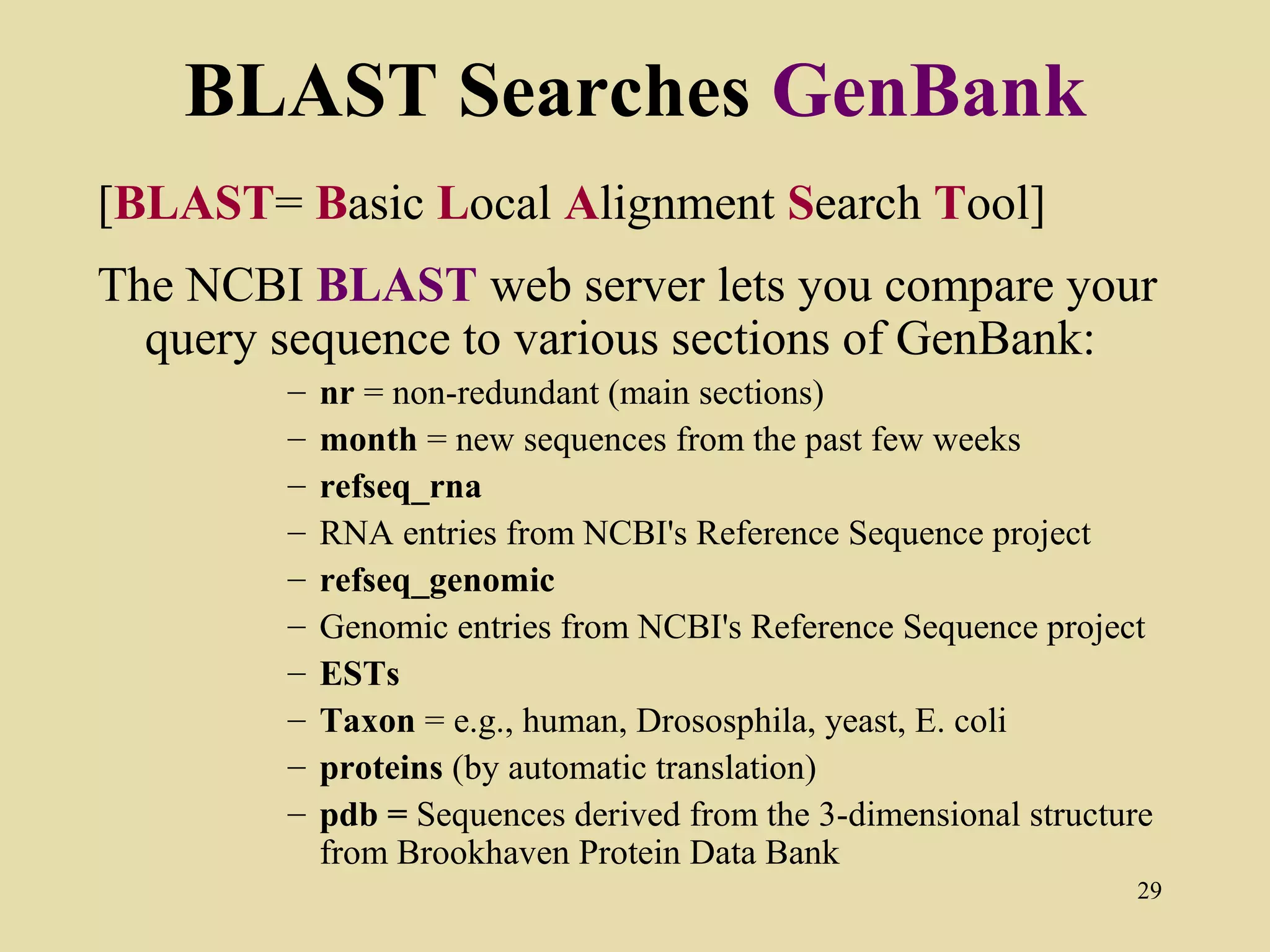 BLAST Searches GenBank
[BLAST= Basic Local Alignment Search Tool]
The NCBI BLAST web server lets you compare your
  query sequence to various sections of GenBank:
        –   nr = non-redundant (main sections)
        –   month = new sequences from the past few weeks
        –   refseq_rna
        –   RNA entries from NCBI's Reference Sequence project
        –   refseq_genomic
        –   Genomic entries from NCBI's Reference Sequence project
        –   ESTs
        –   Taxon = e.g., human, Drososphila, yeast, E. coli
        –   proteins (by automatic translation)
        –   pdb = Sequences derived from the 3-dimensional structure
            from Brookhaven Protein Data Bank
                                                                  29
 