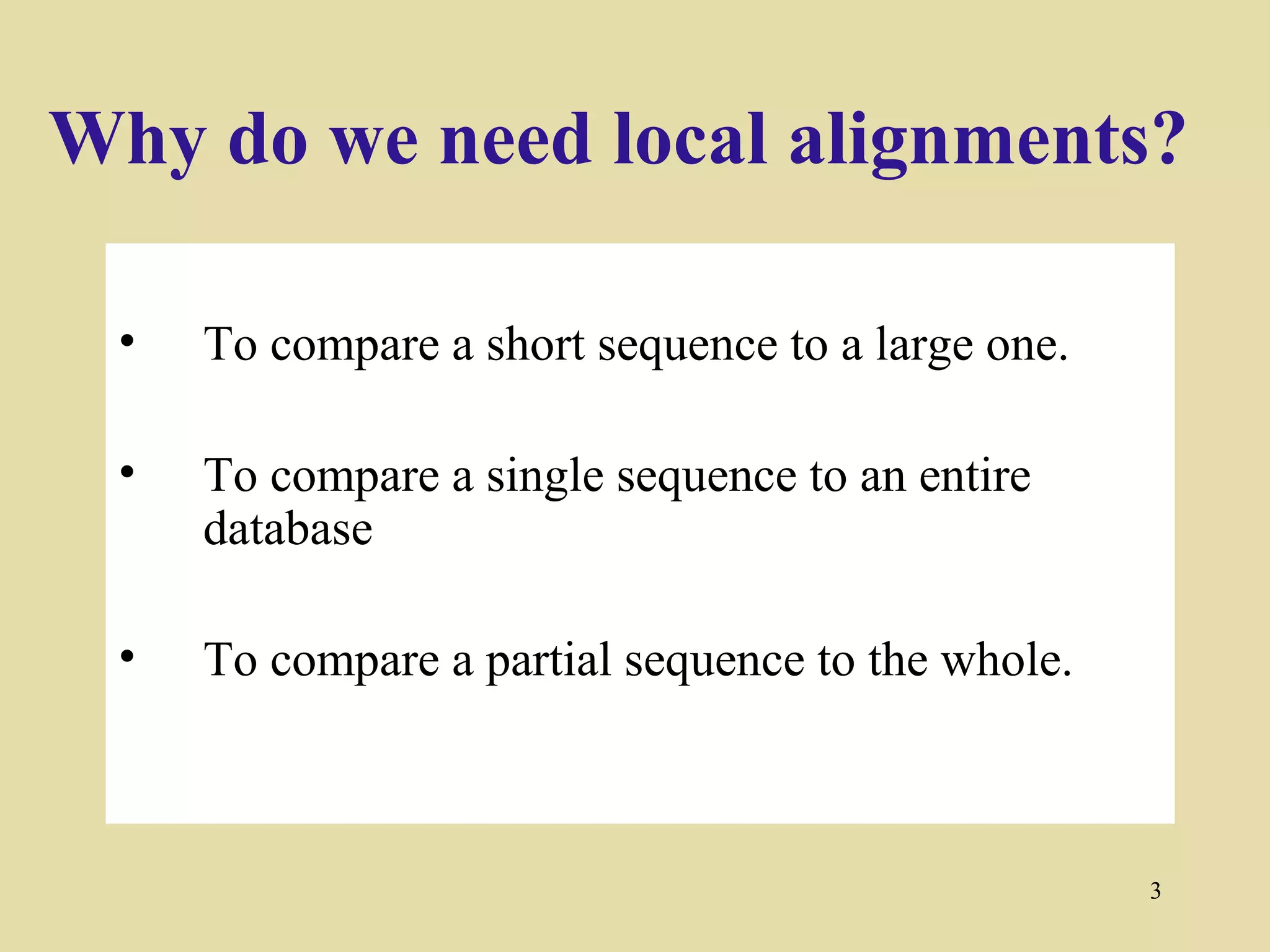 Why do we need local alignments?

 •   To compare a short sequence to a large one.

 •   To compare a single sequence to an entire
     database

 •   To compare a partial sequence to the whole.



                                                   3
 