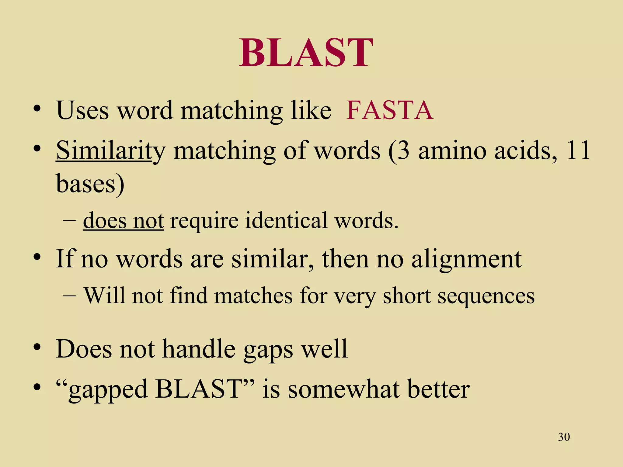 BLAST
• Uses word matching like FASTA
• Similarity matching of words (3 amino acids, 11
  bases)
  – does not require identical words.
• If no words are similar, then no alignment
  – Will not find matches for very short sequences

• Does not handle gaps well
• “gapped BLAST” is somewhat better
                                                     30
 