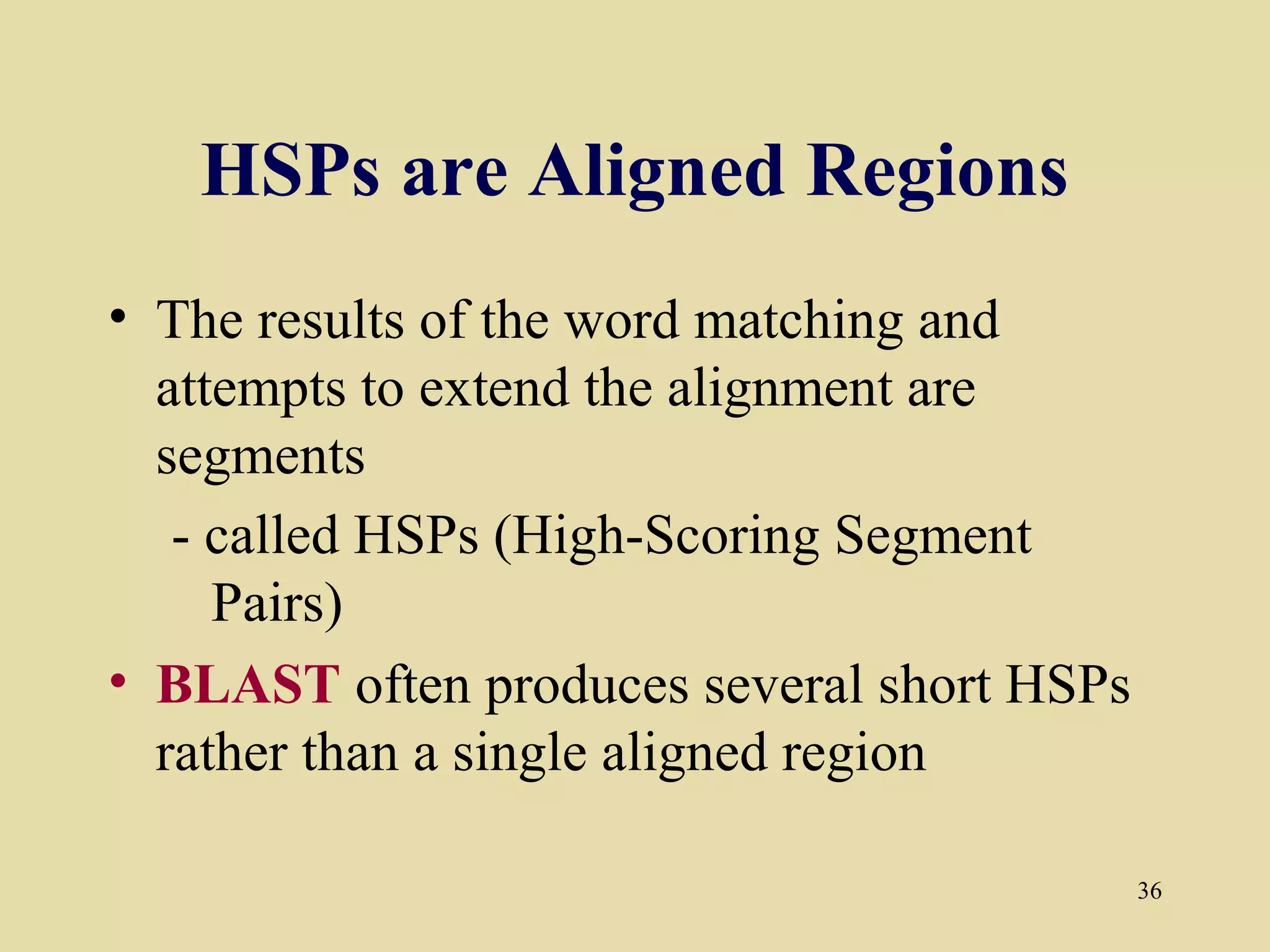 HSPs are Aligned Regions
• The results of the word matching and
  attempts to extend the alignment are
  segments
   - called HSPs (High-Scoring Segment
     Pairs)
• BLAST often produces several short HSPs
  rather than a single aligned region

                                            36
 