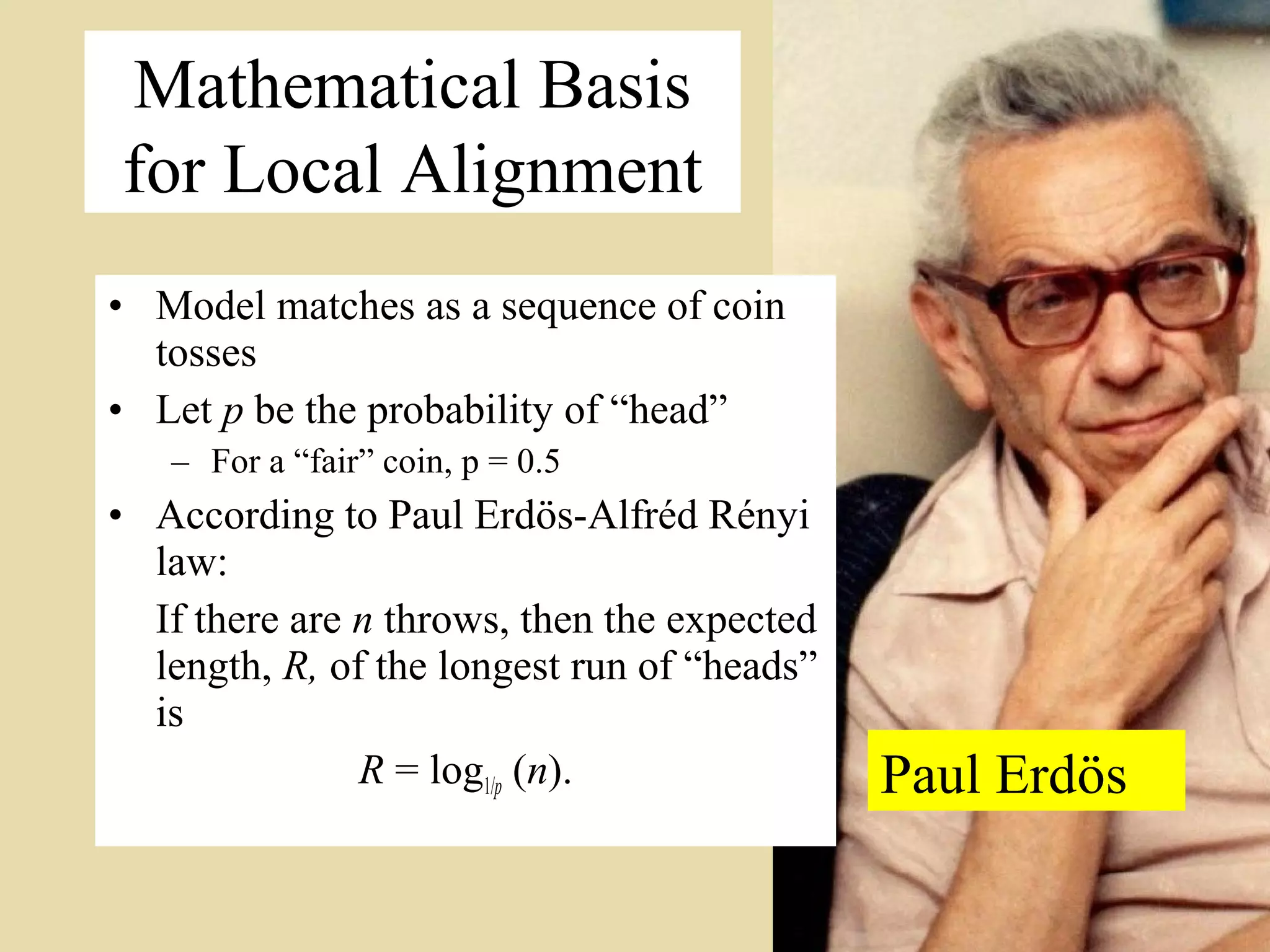 Mathematical Basis
for Local Alignment
• Model matches as a sequence of coin
  tosses
• Let p be the probability of “head”
   – For a “fair” coin, p = 0.5
• According to Paul Erdös-Alfréd Rényi
  law:
  If there are n throws, then the expected
  length, R, of the longest run of “heads”
  is
               R = log1/p (n).               Paul Erdös
                                                          5
 