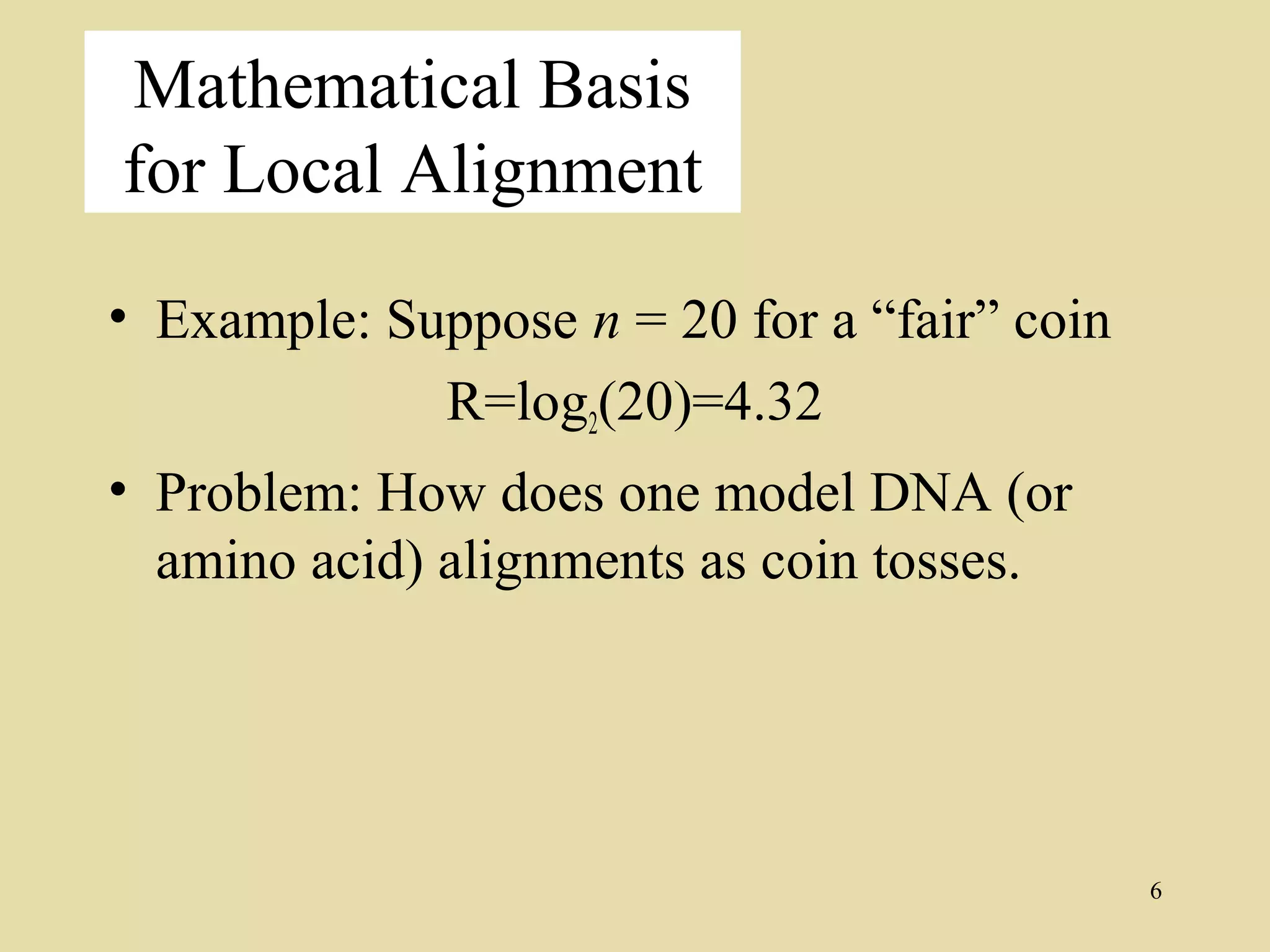 Mathematical Basis
for Local Alignment

• Example: Suppose n = 20 for a “fair” coin
             R=log2(20)=4.32
• Problem: How does one model DNA (or
  amino acid) alignments as coin tosses.




                                              6
 