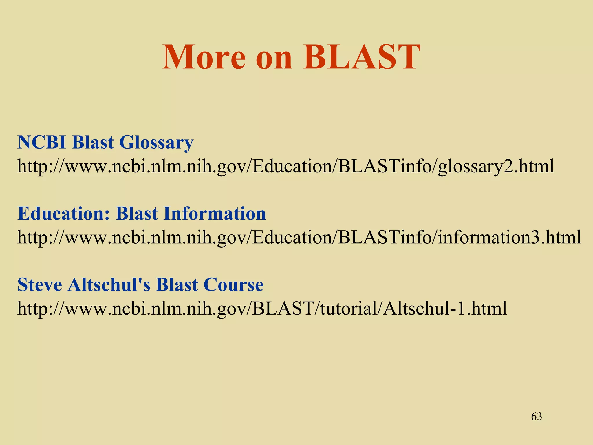 More on BLAST

NCBI Blast Glossary
http://www.ncbi.nlm.nih.gov/Education/BLASTinfo/glossary2.html

Education: Blast Information
http://www.ncbi.nlm.nih.gov/Education/BLASTinfo/information3.html

Steve Altschul's Blast Course
http://www.ncbi.nlm.nih.gov/BLAST/tutorial/Altschul-1.html




                                                             63
 