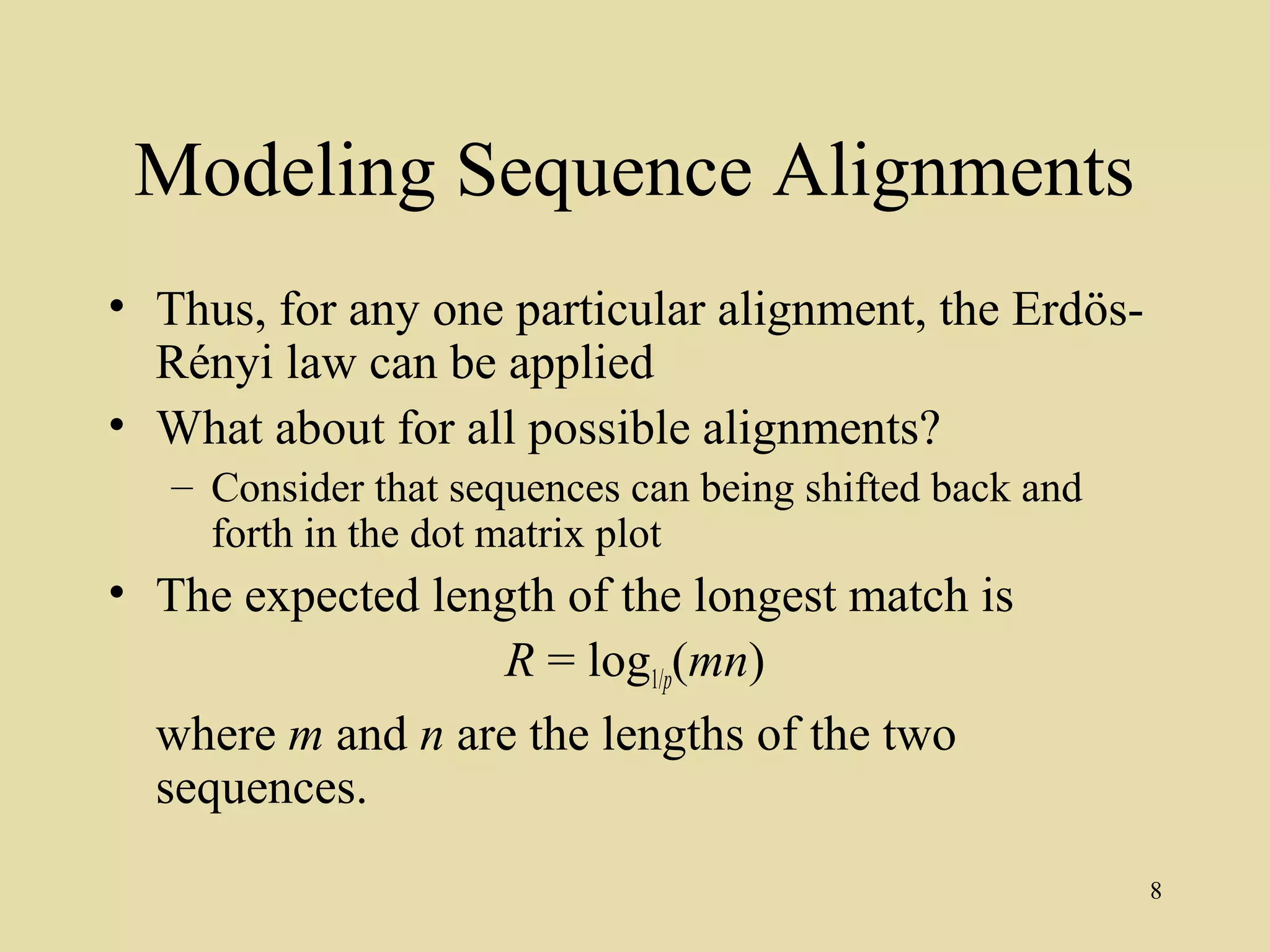 Modeling Sequence Alignments
• Thus, for any one particular alignment, the Erdös-
  Rényi law can be applied
• What about for all possible alignments?
   – Consider that sequences can being shifted back and
     forth in the dot matrix plot
• The expected length of the longest match is
                   R = log1/p(mn)
  where m and n are the lengths of the two
  sequences.
                                                          8
 