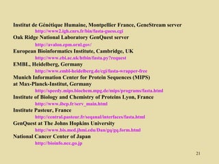 Institut de Génétique Humaine, Montpellier France, GeneStream server
         http://www2.igh.cnrs.fr/bin/fasta-guess.cgi
Oak Ridge National Laboratory GenQuest server
         http://avalon.epm.ornl.gov/
European Bioinformatics Institute, Cambridge, UK
         http://www.ebi.ac.uk/htbin/fasta.py?request
EMBL, Heidelberg, Germany
         http://www.embl-heidelberg.de/cgi/fasta-wrapper-free
Munich Information Center for Protein Sequences (MIPS)
at Max-Planck-Institut, Germany
         http://speedy.mips.biochem.mpg.de/mips/programs/fasta.html
Institute of Biology and Chemistry of Proteins Lyon, France
         http://www.ibcp.fr/serv_main.html
Institute Pasteur, France
         http://central.pasteur.fr/seqanal/interfaces/fasta.html
GenQuest at The Johns Hopkins University
         http://www.bis.med.jhmi.edu/Dan/gq/gq.form.html
National Cancer Center of Japan
         http://bioinfo.ncc.go.jp

                                                                       21
 