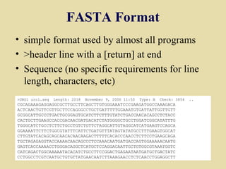 FASTA Format
• simple format used by almost all programs
• >header line with a [return] at end
• Sequence (no specific requirements for line
  length, characters, etc)
>URO1 uro1.seq   Length: 2018   November 9, 2000 11:50   Type: N   Check: 3854   ..
CGCAGAAAGAGGAGGCGCTTGCCTTCAGCTTGTGGGAAATCCCGAAGATGGCCAAAGACA
ACTCAACTGTTCGTTGCTTCCAGGGCCTGCTGATTTTTGGAAATGTGATTATTGGTTGTT
GCGGCATTGCCCTGACTGCGGAGTGCATCTTCTTTGTATCTGACCAACACAGCCTCTACC
CACTGCTTGAAGCCACCGACAACGATGACATCTATGGGGCTGCCTGGATCGGCATATTTG
TGGGCATCTGCCTCTTCTGCCTGTCTGTTCTAGGCATTGTAGGCATCATGAAGTCCAGCA
GGAAAATTCTTCTGGCGTATTTCATTCTGATGTTTATAGTATATGCCTTTGAAGTGGCAT
CTTGTATCACAGCAGCAACACAACAAGACTTTTTCACACCCAACCTCTTCCTGAAGCAGA
TGCTAGAGAGGTACCAAAACAACAGCCCTCCAAACAATGATGACCAGTGGAAAAACAATG
GAGTCACCAAAACCTGGGACAGGCTCATGCTCCAGGACAATTGCTGTGGCGTAAATGGTC
CATCAGACTGGCAAAAATACACATCTGCCTTCCGGACTGAGAATAATGATGCTGACTATC
CCTGGCCTCGTCAATGCTGTGTTATGAACAATCTTAAAGAACCTCTCAACCTGGAGGCTT                          22
 