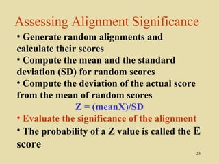 Assessing Alignment Significance
• Generate random alignments and
calculate their scores
• Compute the mean and the standard
deviation (SD) for random scores
• Compute the deviation of the actual score
from the mean of random scores
               Z = (meanX)/SD
• Evaluate the significance of the alignment
• The probability of a Z value is called the E
score
                                            23
 