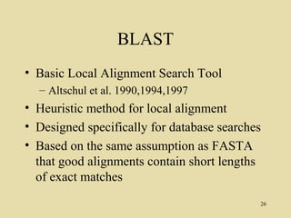 BLAST
• Basic Local Alignment Search Tool
  – Altschul et al. 1990,1994,1997
• Heuristic method for local alignment
• Designed specifically for database searches
• Based on the same assumption as FASTA
  that good alignments contain short lengths
  of exact matches
                                            26
 