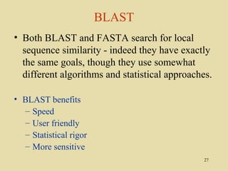 BLAST
• Both BLAST and FASTA search for local
  sequence similarity - indeed they have exactly
  the same goals, though they use somewhat
  different algorithms and statistical approaches.

• BLAST benefits
  – Speed
  – User friendly
  – Statistical rigor
  – More sensitive
                                                27
 