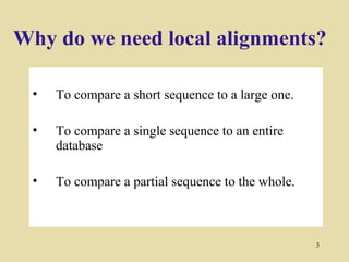 Why do we need local alignments?

 •   To compare a short sequence to a large one.

 •   To compare a single sequence to an entire
     database

 •   To compare a partial sequence to the whole.



                                                   3
 