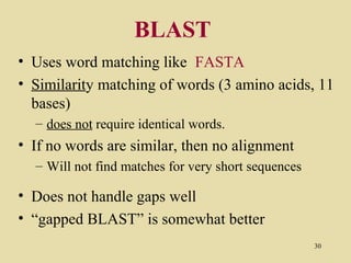 BLAST
• Uses word matching like FASTA
• Similarity matching of words (3 amino acids, 11
  bases)
  – does not require identical words.
• If no words are similar, then no alignment
  – Will not find matches for very short sequences

• Does not handle gaps well
• “gapped BLAST” is somewhat better
                                                     30
 