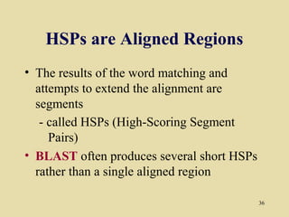 HSPs are Aligned Regions
• The results of the word matching and
  attempts to extend the alignment are
  segments
   - called HSPs (High-Scoring Segment
     Pairs)
• BLAST often produces several short HSPs
  rather than a single aligned region

                                            36
 