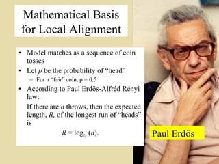 Mathematical Basis
for Local Alignment
• Model matches as a sequence of coin
  tosses
• Let p be the probability of “head”
   – For a “fair” coin, p = 0.5
• According to Paul Erdös-Alfréd Rényi
  law:
  If there are n throws, then the expected
  length, R, of the longest run of “heads”
  is
               R = log1/p (n).               Paul Erdös
                                                          5
 