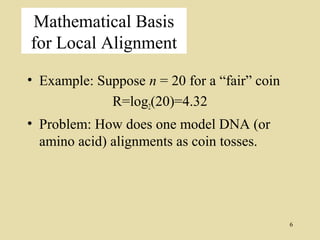 Mathematical Basis
for Local Alignment

• Example: Suppose n = 20 for a “fair” coin
             R=log2(20)=4.32
• Problem: How does one model DNA (or
  amino acid) alignments as coin tosses.




                                              6
 