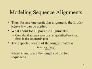 Modeling Sequence Alignments
• Thus, for any one particular alignment, the Erdös-
  Rényi law can be applied
• What about for all possible alignments?
   – Consider that sequences can being shifted back and
     forth in the dot matrix plot
• The expected length of the longest match is
                   R = log1/p(mn)
  where m and n are the lengths of the two
  sequences.
                                                          8
 