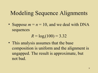 Modeling Sequence Alignments
• Suppose m = n = 10, and we deal with DNA
  sequences
            R = log4(100) = 3.32
• This analysis assumes that the base
  composition is uniform and the alignment is
  ungapped. The result is approximate, but
  not bad.

                                            9
 